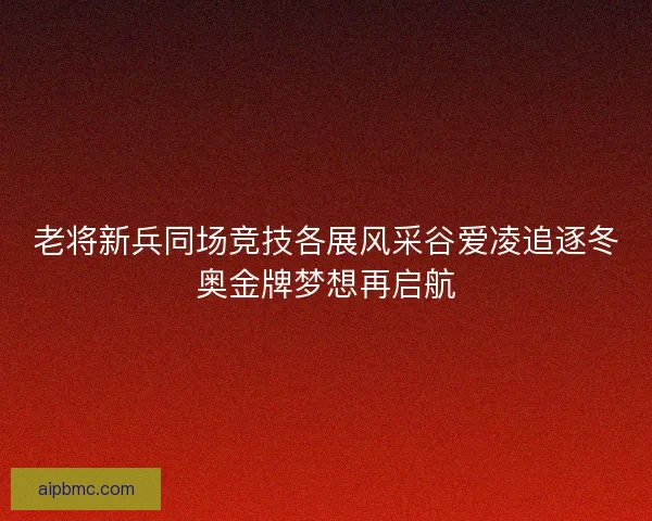 老将新兵同场竞技各展风采谷爱凌追逐冬奥金牌梦想再启航