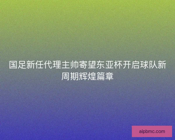 国足新任代理主帅寄望东亚杯开启球队新周期辉煌篇章