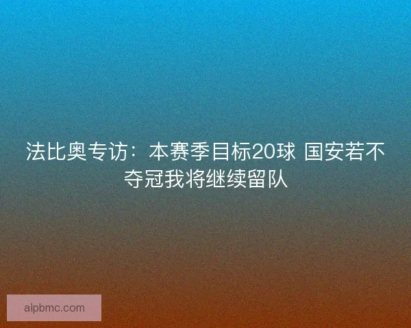 法比奥专访：本赛季目标20球 国安若不夺冠我将继续留队