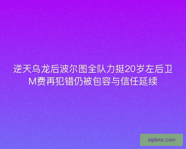 逆天乌龙后波尔图全队力挺20岁左后卫M费再犯错仍被包容与信任延续