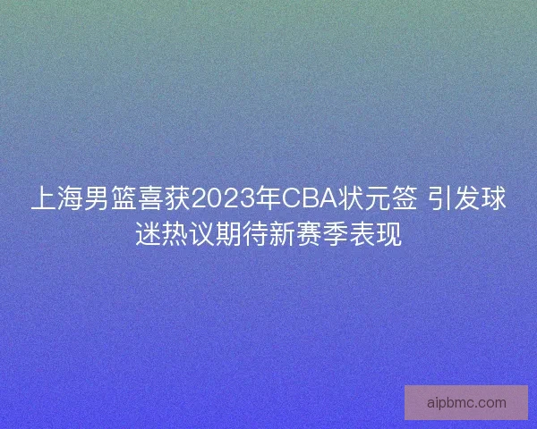 上海男篮喜获2023年CBA状元签 引发球迷热议期待新赛季表现