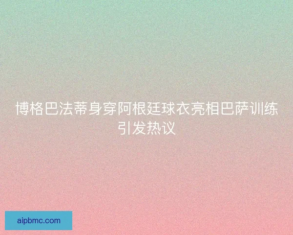 博格巴法蒂身穿阿根廷球衣亮相巴萨训练引发热议